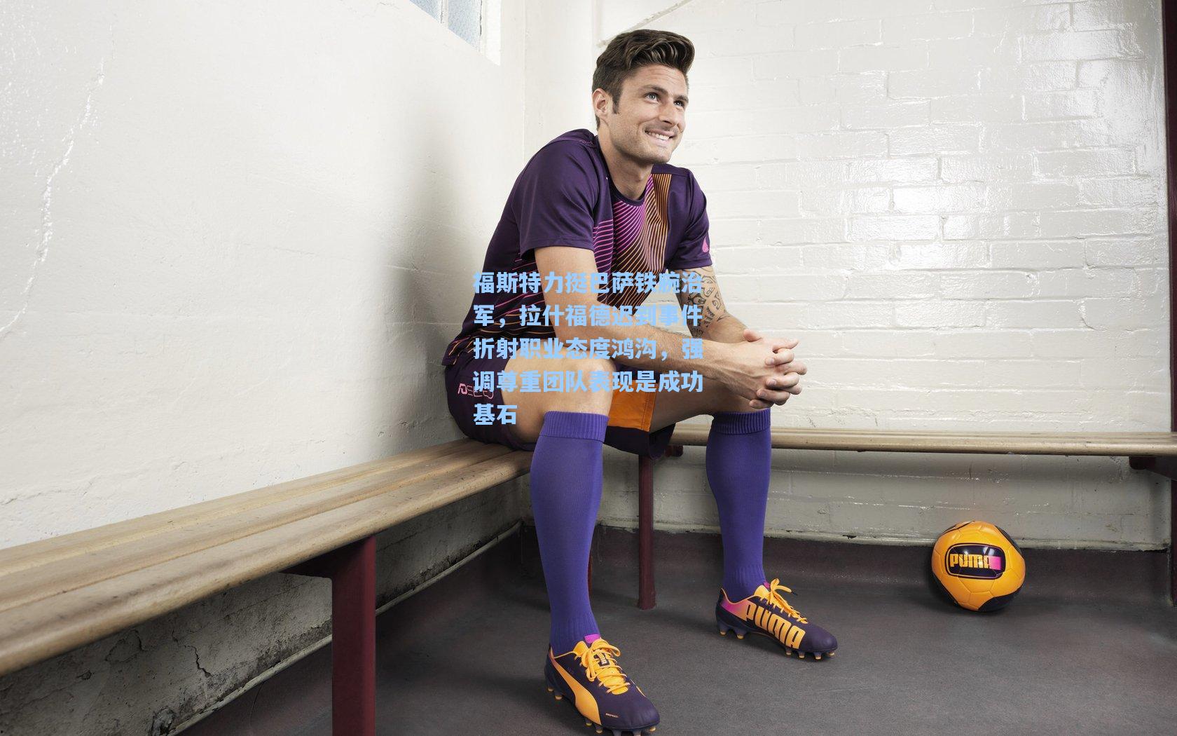 福斯特力挺巴萨铁腕治军，拉什福德迟到事件折射职业态度鸿沟，强调尊重团队表现是成功基石